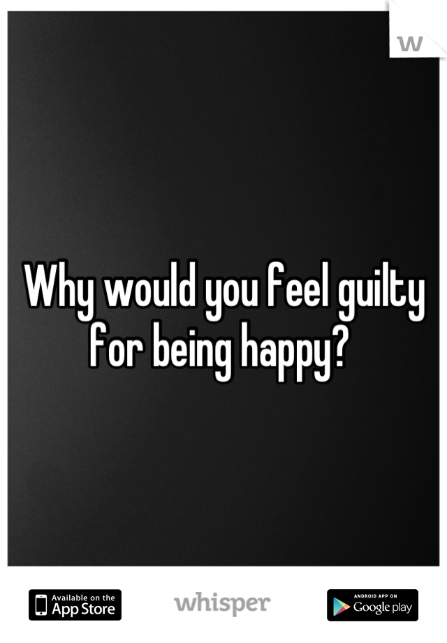 Why would you feel guilty for being happy? 