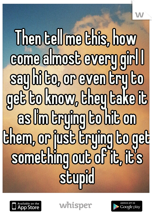 Then tell me this, how come almost every girl I say hi to, or even try to get to know, they take it as I'm trying to hit on them, or just trying to get something out of it, it's stupid