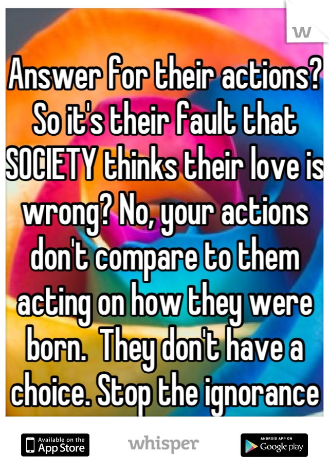 Answer for their actions? So it's their fault that SOCIETY thinks their love is wrong? No, your actions don't compare to them acting on how they were born.  They don't have a choice. Stop the ignorance