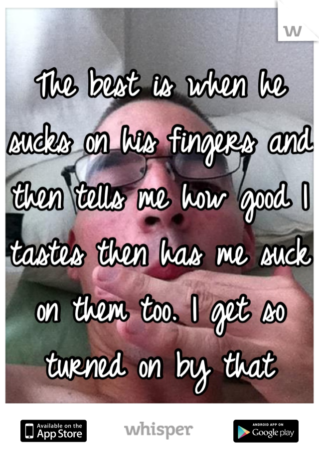 The best is when he sucks on his fingers and then tells me how good I tastes then has me suck on them too. I get so turned on by that