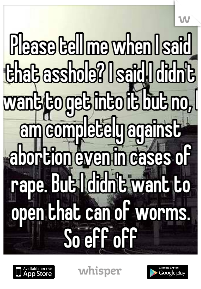 Please tell me when I said that asshole? I said I didn't want to get into it but no, I am completely against abortion even in cases of rape. But I didn't want to open that can of worms. So eff off