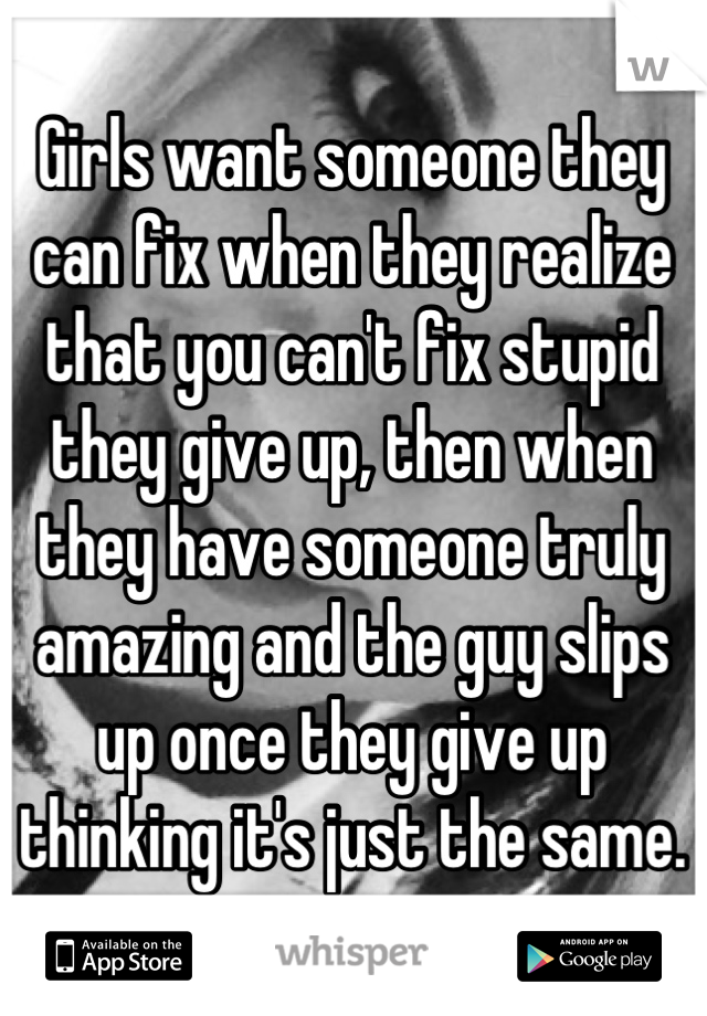 Girls want someone they can fix when they realize that you can't fix stupid they give up, then when they have someone truly amazing and the guy slips up once they give up thinking it's just the same.