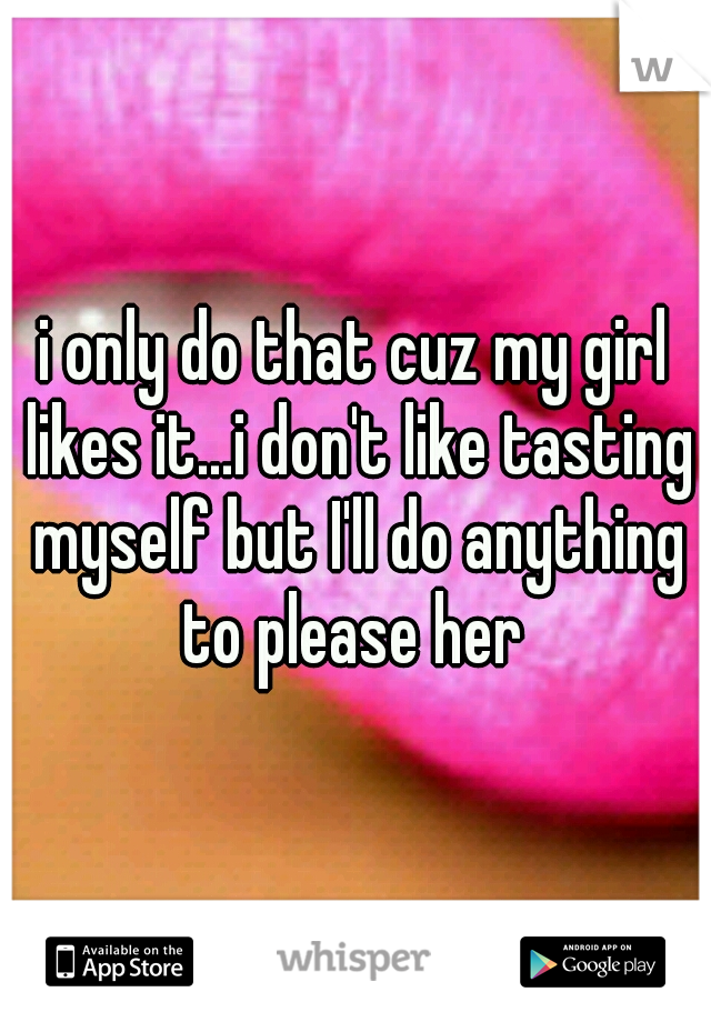 i only do that cuz my girl likes it...i don't like tasting myself but I'll do anything to please her 