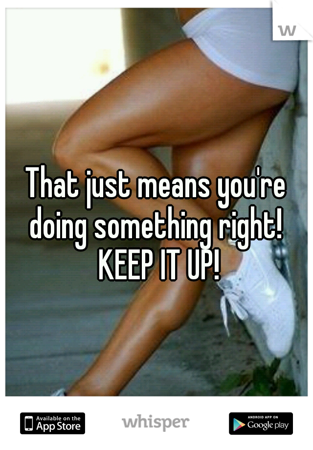 That just means you're doing something right!  KEEP IT UP!