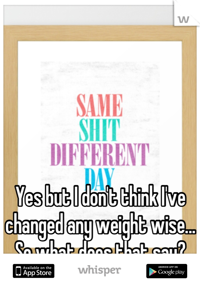





Yes but I don't think I've changed any weight wise...
So what does that say?