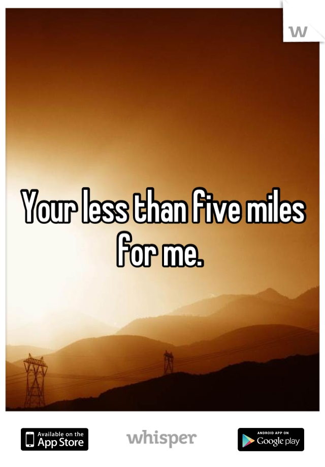 Your less than five miles for me. 