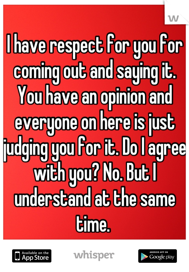 I have respect for you for coming out and saying it. You have an opinion and everyone on here is just judging you for it. Do I agree with you? No. But I understand at the same time. 