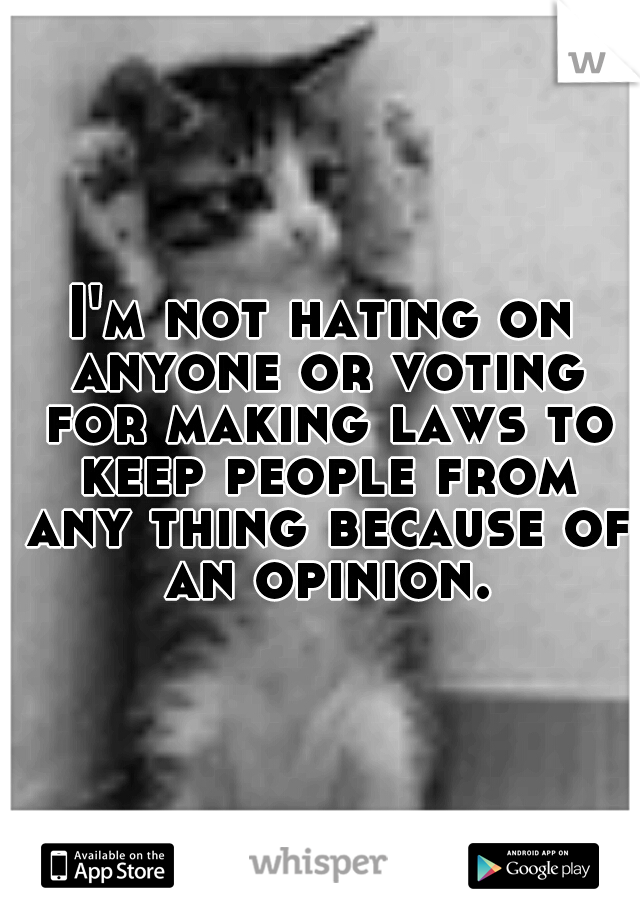 I'm not hating on anyone or voting for making laws to keep people from any thing because of an opinion.