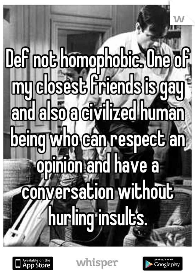 Def not homophobic. One of my closest friends is gay and also a civilized human being who can respect an opinion and have a conversation without hurling insults.