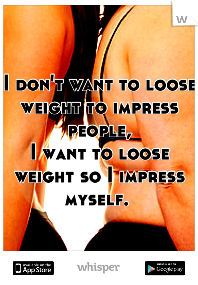 I don't want to loose weight to impress people,
I want to loose weight so I impress myself. 