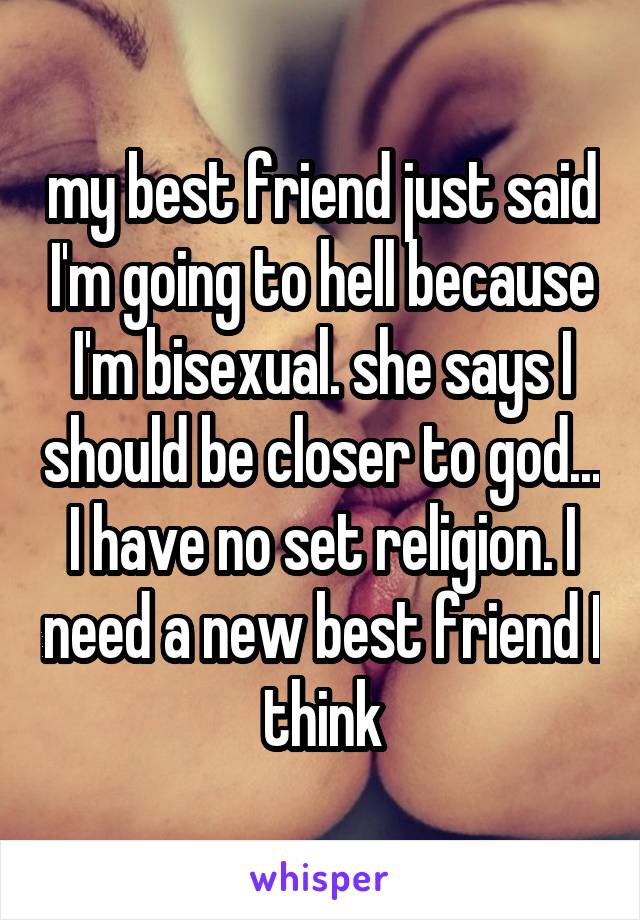 my best friend just said I'm going to hell because I'm bisexual. she says I should be closer to god... I have no set religion. I need a new best friend I think