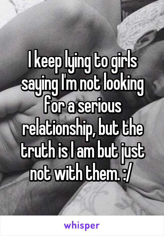 I keep lying to girls saying I'm not looking for a serious relationship, but the truth is I am but just not with them. :/ 