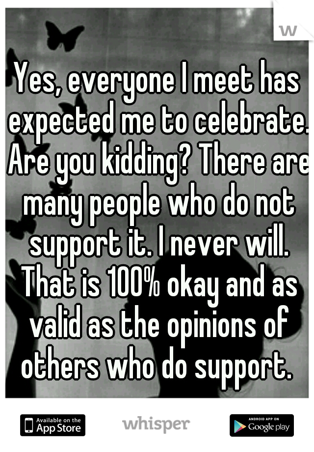 Yes, everyone I meet has expected me to celebrate. Are you kidding? There are many people who do not support it. I never will. That is 100% okay and as valid as the opinions of others who do support. 