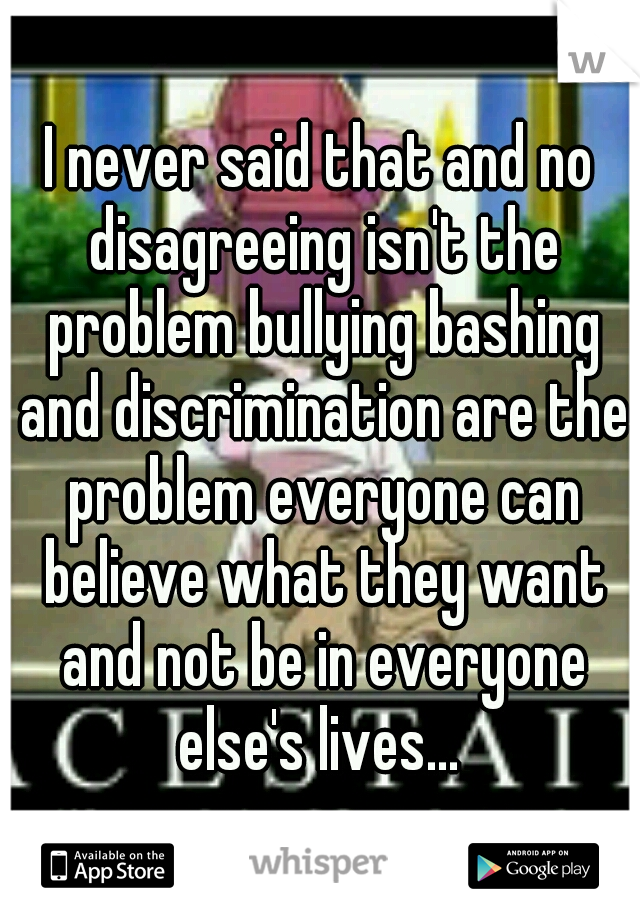 I never said that and no disagreeing isn't the problem bullying bashing and discrimination are the problem everyone can believe what they want and not be in everyone else's lives... 