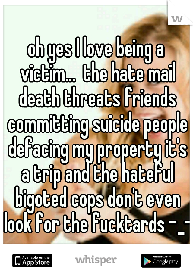 oh yes I love being a victim...  the hate mail death threats friends committing suicide people defacing my property it's a trip and the hateful bigoted cops don't even look for the fucktards -_- 