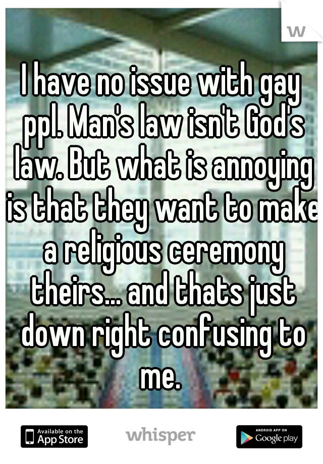 I have no issue with gay ppl. Man's law isn't God's law. But what is annoying is that they want to make a religious ceremony theirs... and thats just down right confusing to me. 