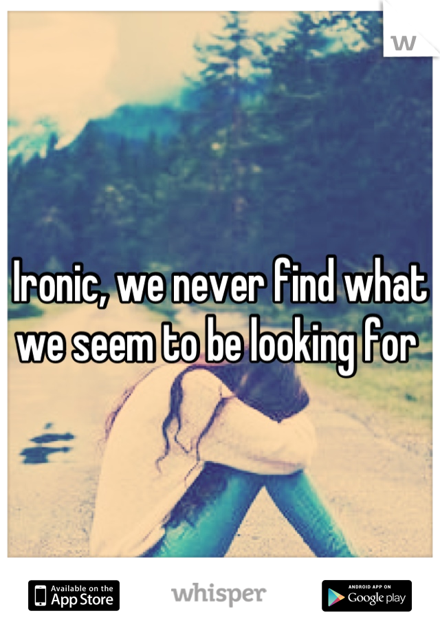 Ironic, we never find what we seem to be looking for 