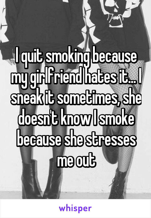 I quit smoking because my girlfriend hates it... I sneak it sometimes, she doesn't know I smoke because she stresses me out