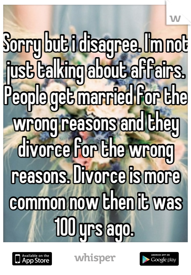 Sorry but i disagree. I'm not just talking about affairs. People get married for the wrong reasons and they divorce for the wrong reasons. Divorce is more common now then it was 100 yrs ago. 