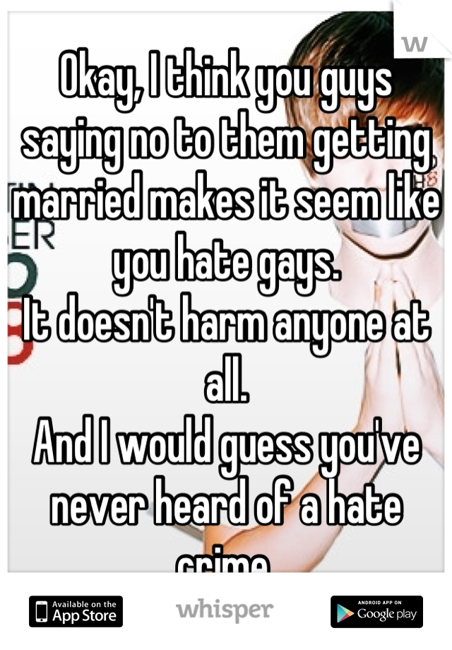 Okay, I think you guys saying no to them getting married makes it seem like you hate gays.
It doesn't harm anyone at all.
And I would guess you've never heard of a hate crime.