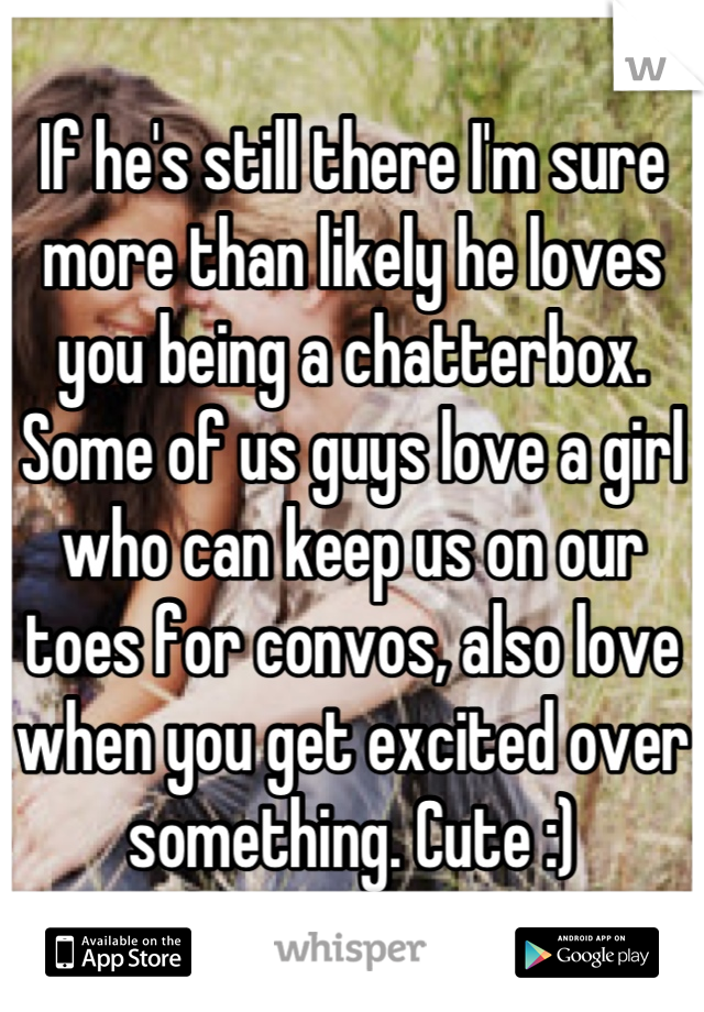 If he's still there I'm sure more than likely he loves you being a chatterbox. Some of us guys love a girl who can keep us on our toes for convos, also love when you get excited over something. Cute :)