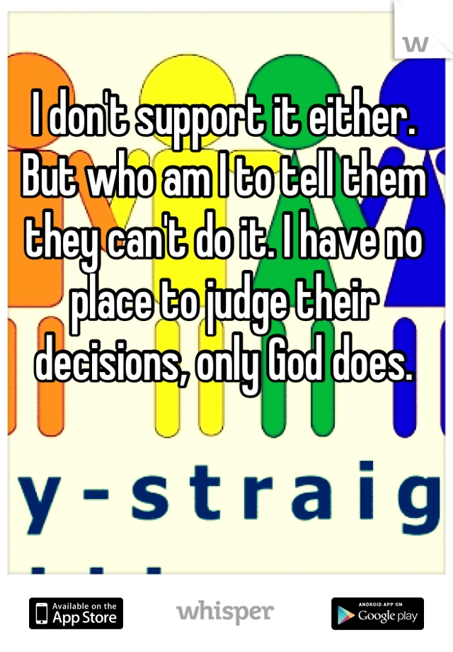 I don't support it either. But who am I to tell them they can't do it. I have no place to judge their decisions, only God does.