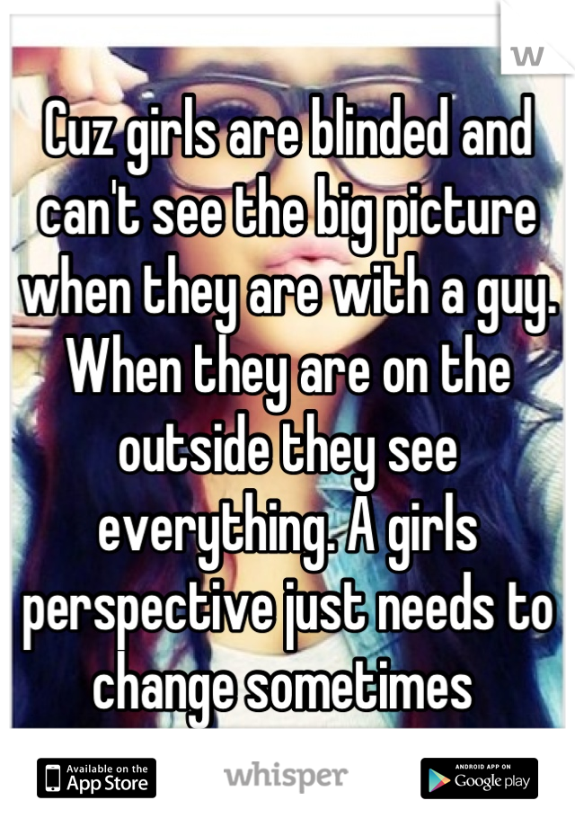 Cuz girls are blinded and can't see the big picture when they are with a guy. When they are on the outside they see everything. A girls perspective just needs to change sometimes 