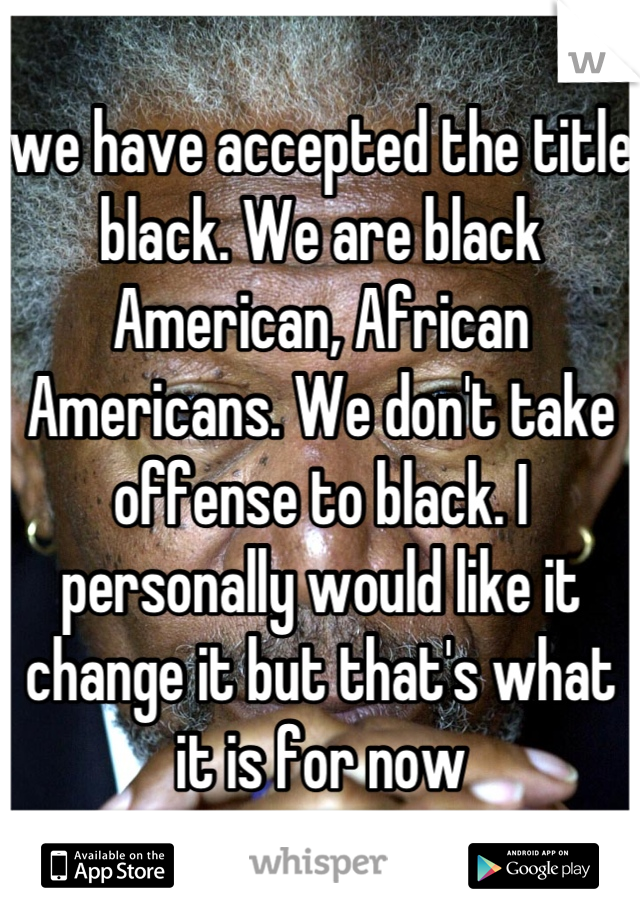 we have accepted the title black. We are black American, African Americans. We don't take offense to black. I personally would like it change it but that's what it is for now