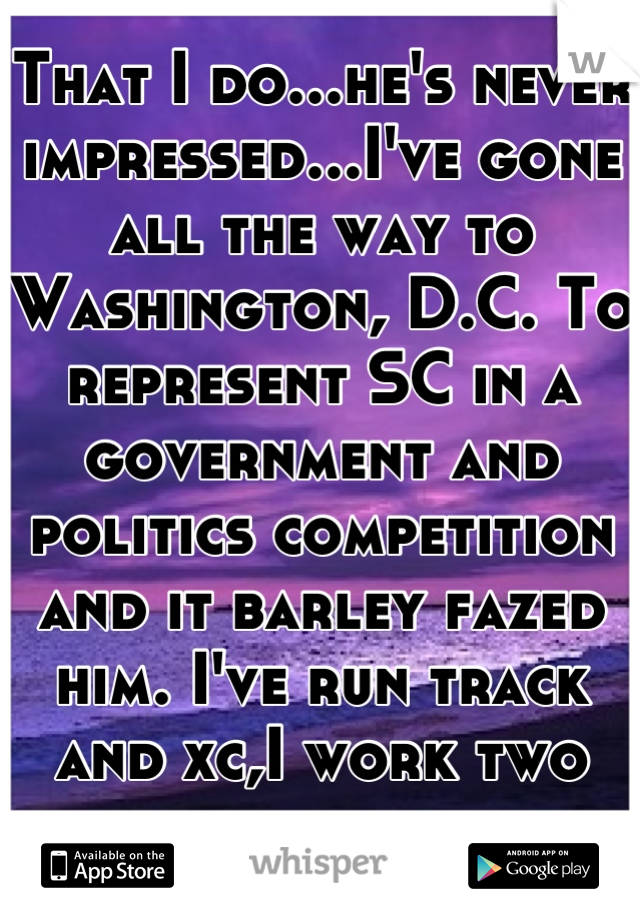 That I do...he's never impressed...I've gone all the way to Washington, D.C. To represent SC in a government and politics competition and it barley fazed him. I've run track and xc,I work two jobs too.