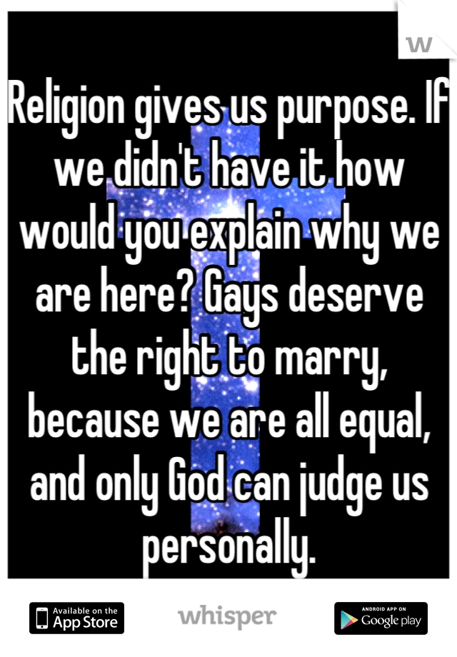 Religion gives us purpose. If we didn't have it how would you explain why we are here? Gays deserve the right to marry, because we are all equal, and only God can judge us personally.