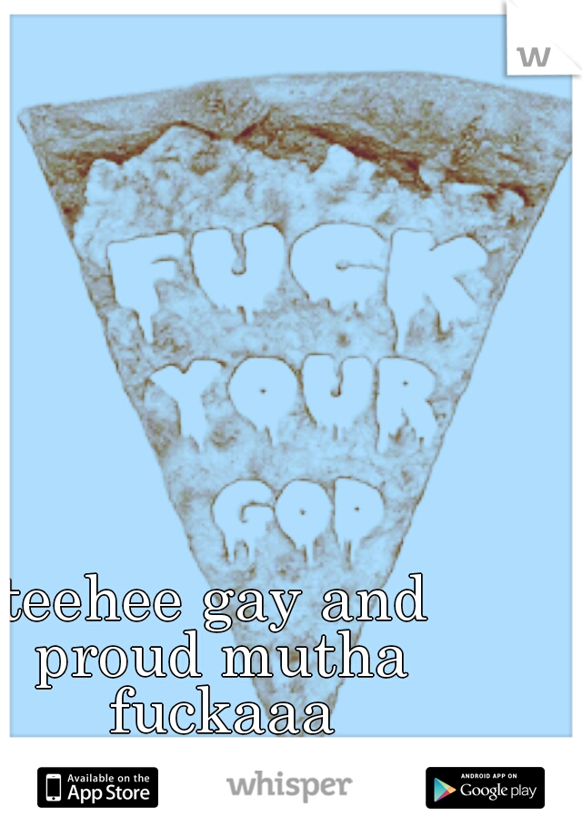 teehee gay and proud mutha fuckaaa