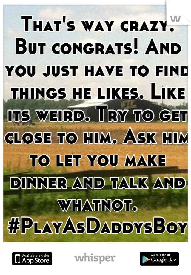 That's way crazy. But congrats! And you just have to find things he likes. Like its weird. Try to get close to him. Ask him to let you make dinner and talk and whatnot. #PlayAsDaddysBoy