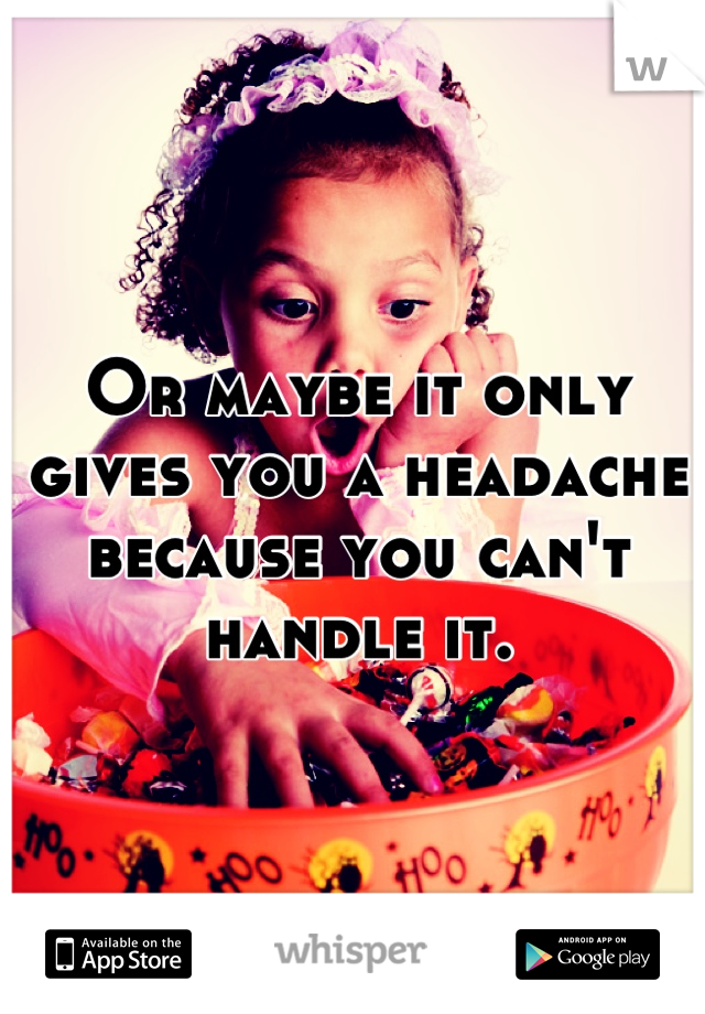 Or maybe it only gives you a headache because you can't handle it.