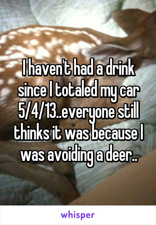 I haven't had a drink since I totaled my car 5/4/13..everyone still thinks it was because I was avoiding a deer..