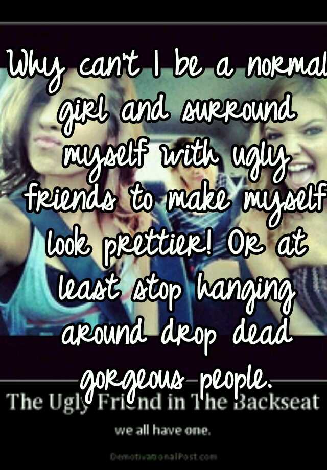 Why can't I be a normal girl and surround myself with ugly friends to make myself look prettier! Or at least stop hanging around drop dead gorgeous people.