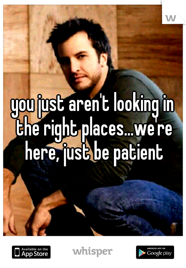 you just aren't looking in the right places...we're here, just be patient