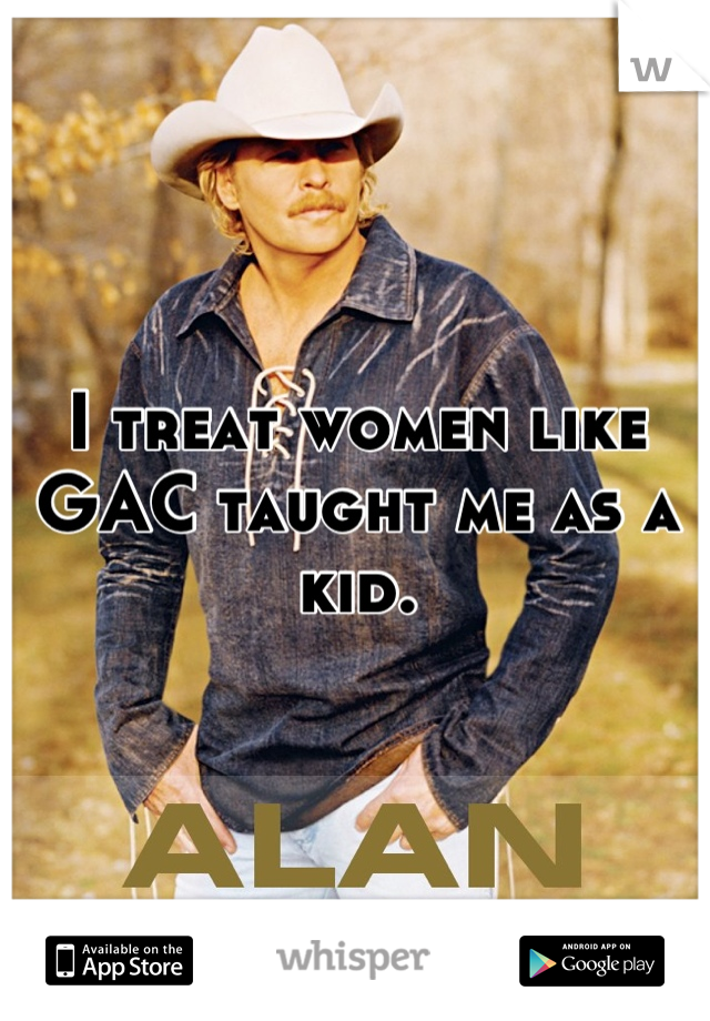 I treat women like GAC taught me as a kid.