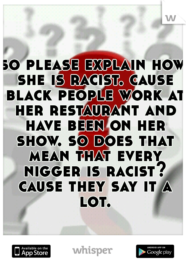 so please explain how she is racist. cause black people work at her restaurant and have been on her show. so does that mean that every nigger is racist? cause they say it a lot.
