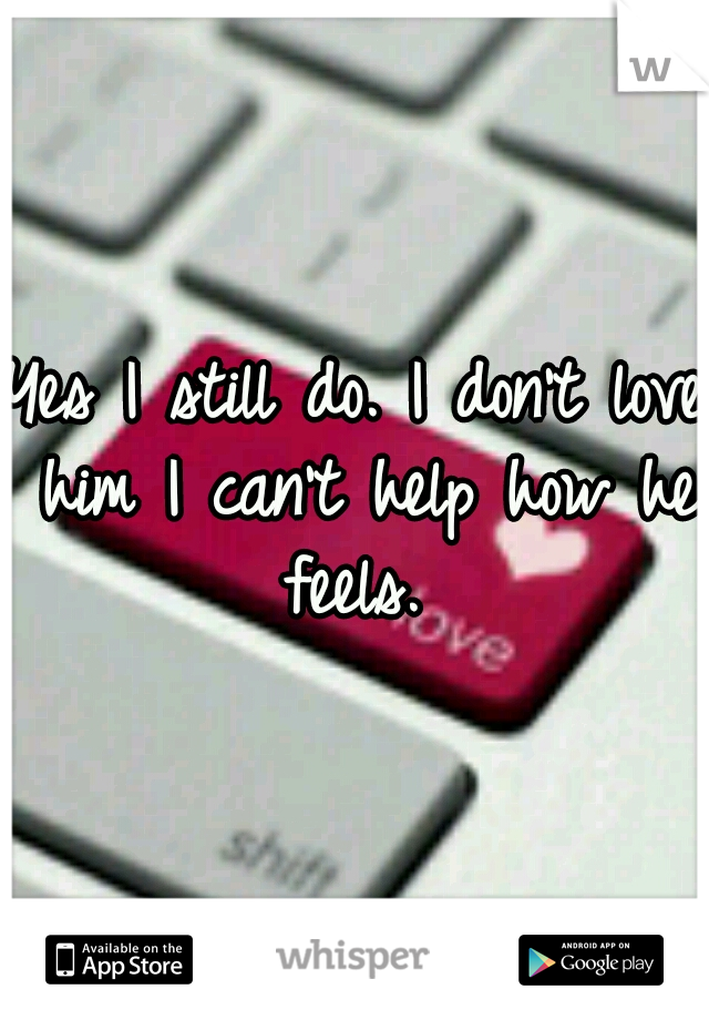 Yes I still do. I don't love him I can't help how he feels. 