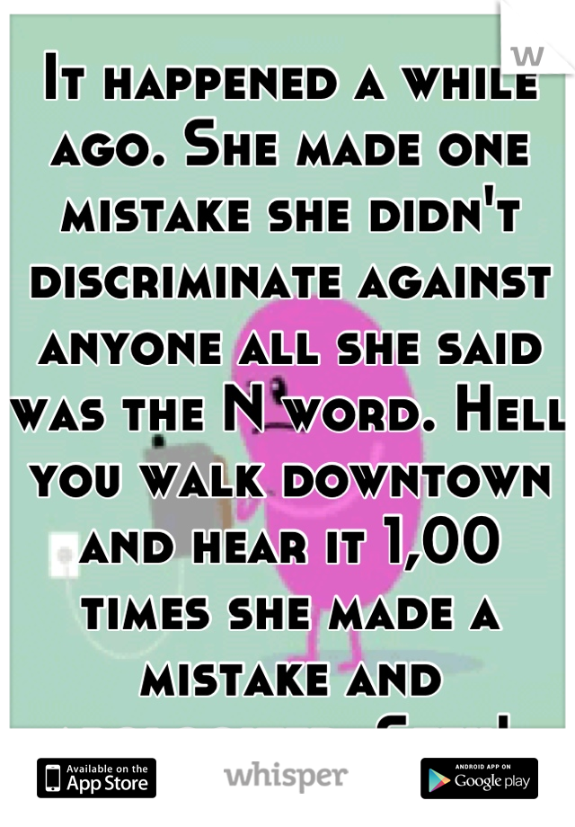 It happened a while ago. She made one mistake she didn't discriminate against anyone all she said was the N word. Hell you walk downtown and hear it 1,00 times she made a mistake and apologized. Stfu! 