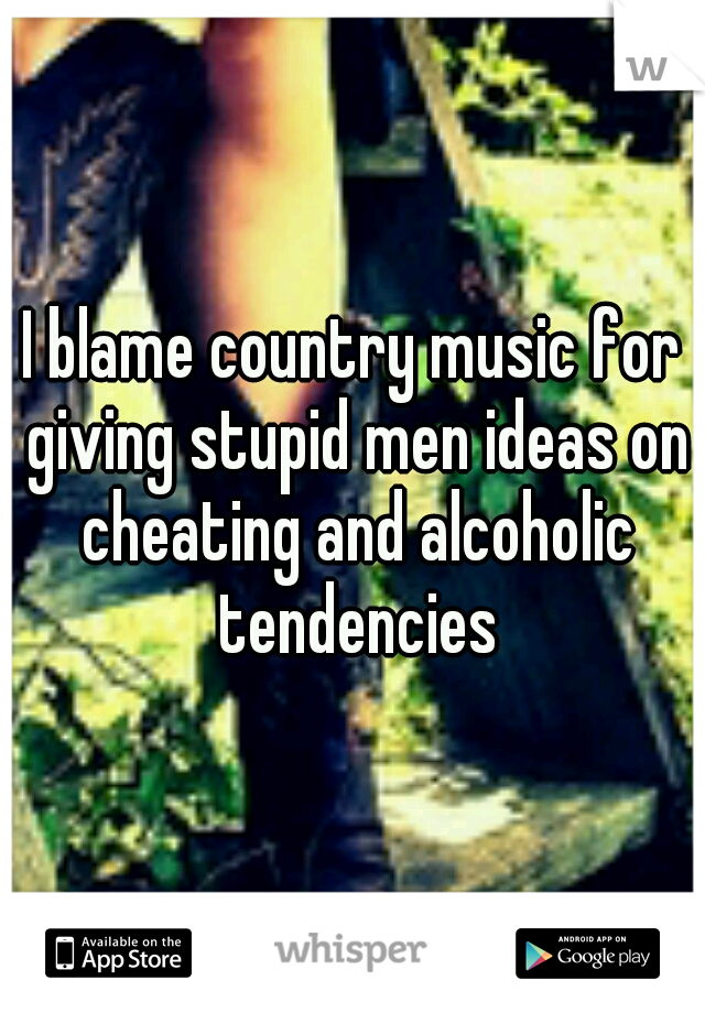 I blame country music for giving stupid men ideas on cheating and alcoholic tendencies