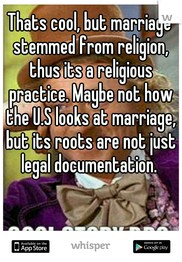 Thats cool, but marriage stemmed from religion, thus its a religious practice. Maybe not how the U.S looks at marriage, but its roots are not just legal documentation. 