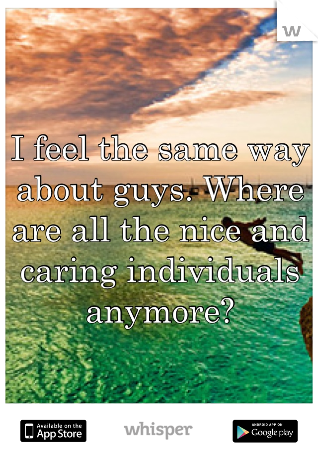 I feel the same way about guys. Where are all the nice and caring individuals anymore?