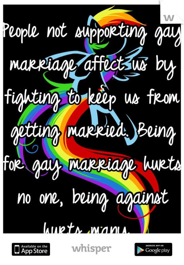 People not supporting gay marriage affect us by fighting to keep us from getting married. Being for gay marriage hurts no one, being against hurts many. 