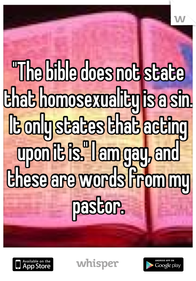 "The bible does not state that homosexuality is a sin. It only states that acting upon it is." I am gay, and these are words from my pastor.