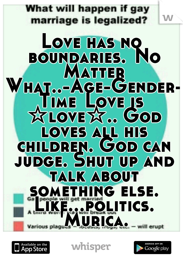 Love has no boundaries.
No Matter What..-Age-Gender-Time
Love is ☆love☆.. God loves all his children. God can judge. Shut up and talk about something else. Like...politics. 'Murica.