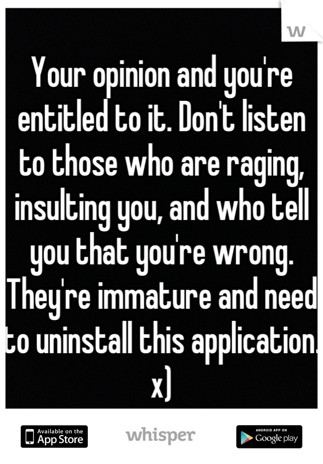 Your opinion and you're entitled to it. Don't listen to those who are raging, insulting you, and who tell you that you're wrong. They're immature and need to uninstall this application. x)