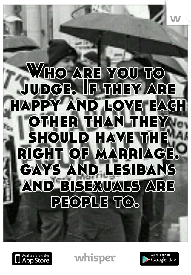 Who are you to judge. If they are happy and love each other than they should have the right of marriage. gays and lesibans and bisexuals are people to. 