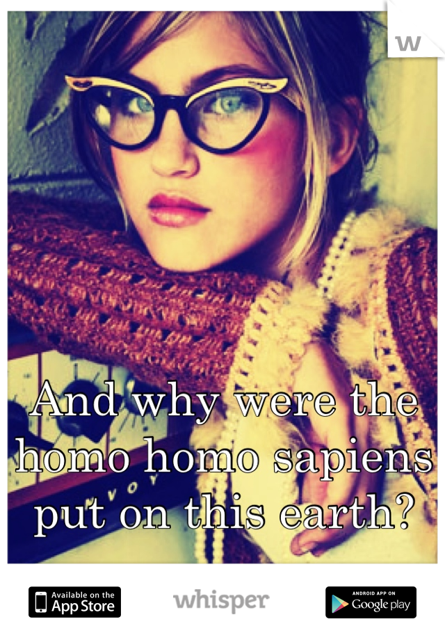 And why were the homo homo sapiens put on this earth?