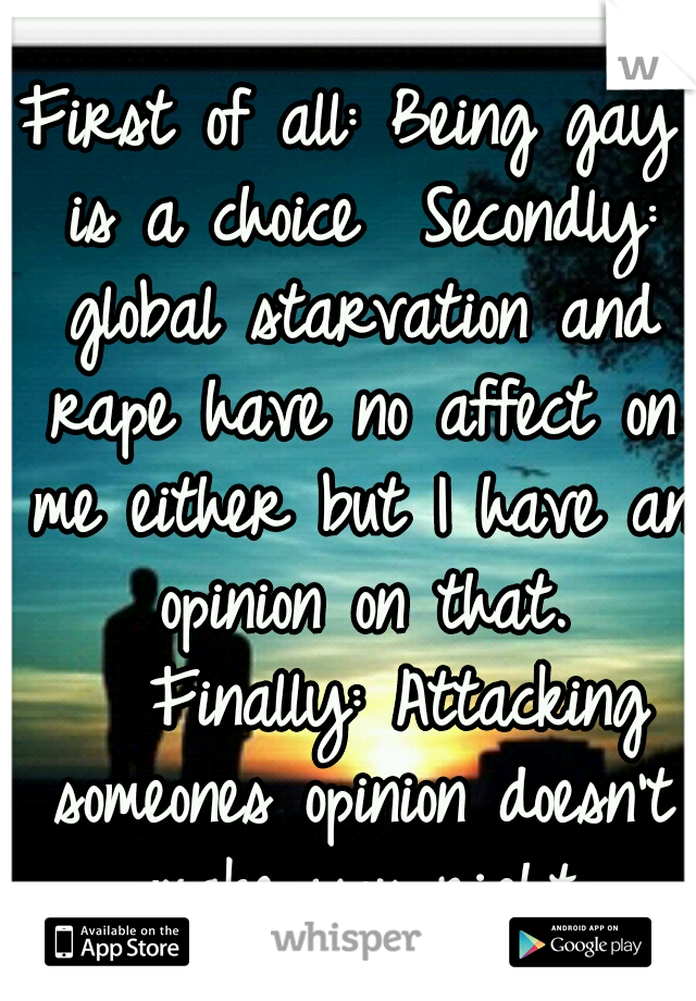 First of all: Being gay is a choice

Secondly: global starvation and rape have no affect on me either but I have an opinion on that. 

Finally: Attacking someones opinion doesn't make you right